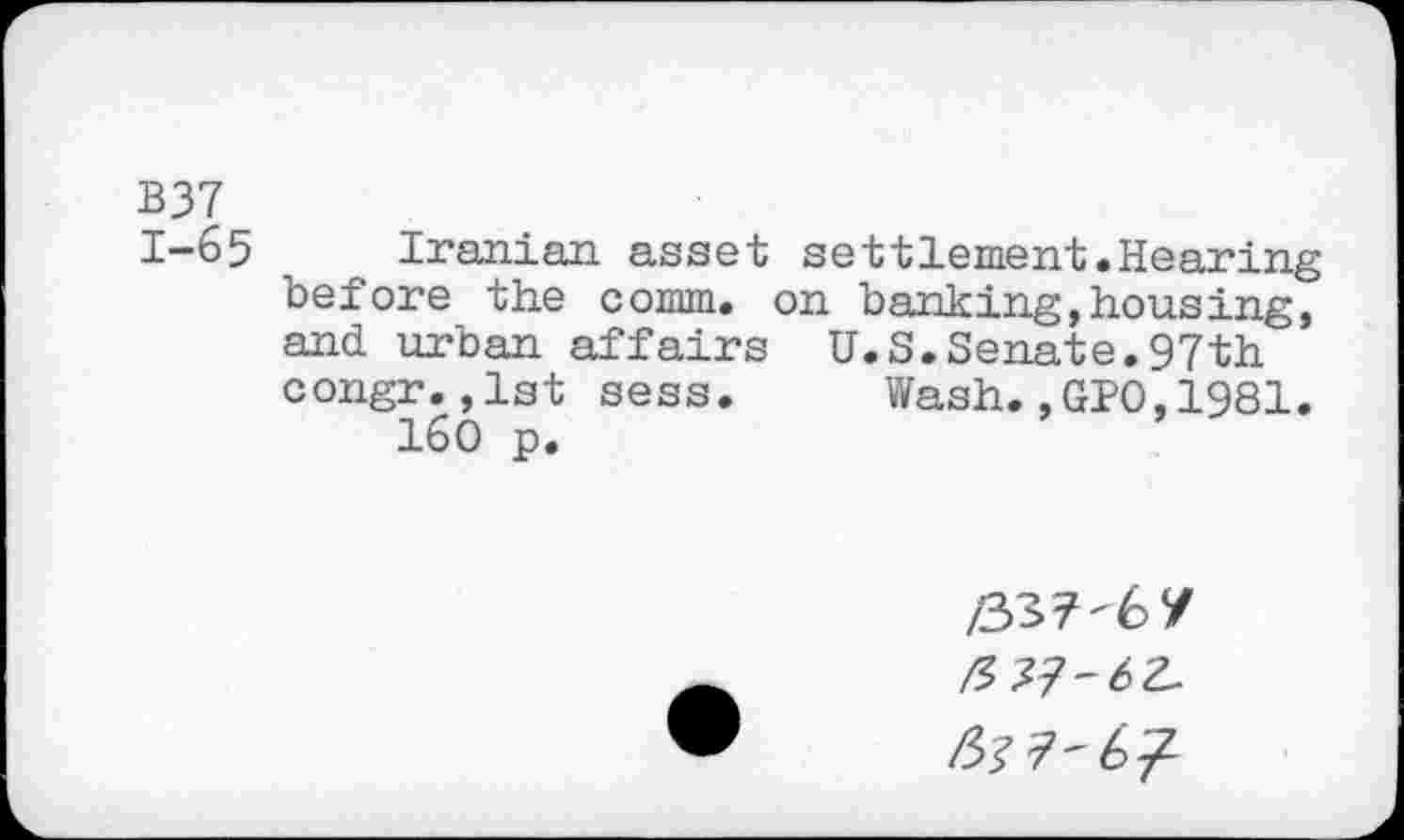 ﻿B37
1-65 Iranian asset settlement.Hearing before the comm, on banking,housing, and urban affairs U.S.Senate.97th congr.,1st sess.	Wash.,GPO,1981.
160 p.
/337-67